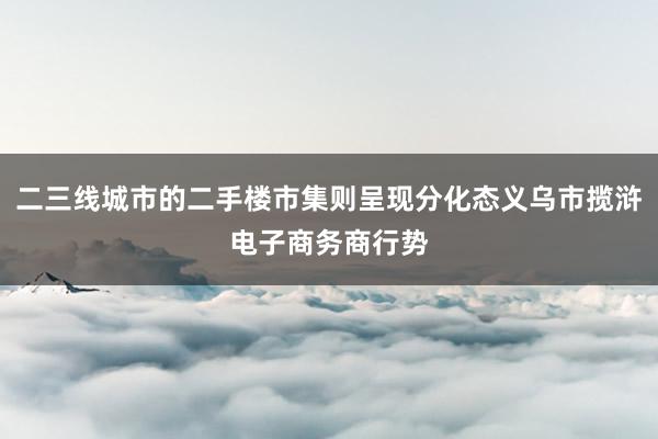 二三线城市的二手楼市集则呈现分化态义乌市揽浒电子商务商行势